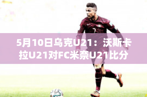 5月10日乌克U21：沃斯卡拉U21对FC米奈U21比分参考(沃斯卡拉vs古比斯比分预测)