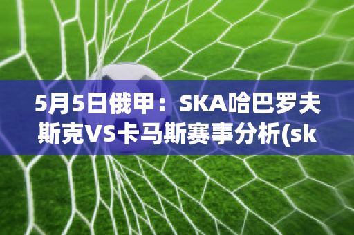 5月5日俄甲：SKA哈巴罗夫斯克VS卡马斯赛事分析(ska哈巴罗夫斯克vs阿斯特拉)