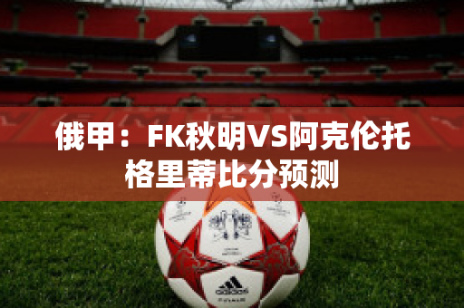 俄甲：FK秋明VS阿克伦托格里蒂比分预测