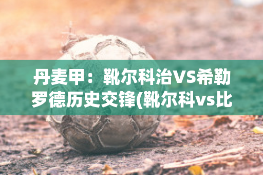 丹麦甲：靴尔科治VS希勒罗德历史交锋(靴尔科vs比尔西)