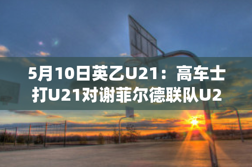 5月10日英乙U21：高车士打U21对谢菲尔德联队U21赛前解析(英冠谢菲尔德联)