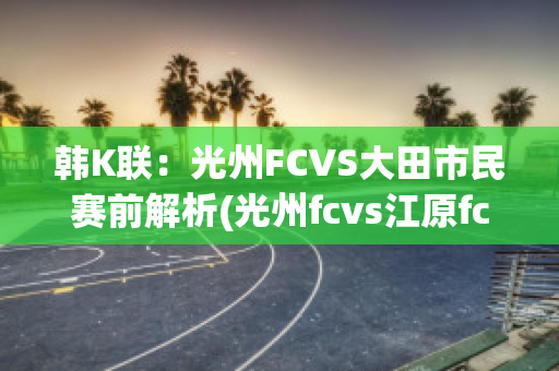 韩K联：光州FCVS大田市民赛前解析(光州fcvs江原fc比赛结果)