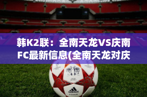 韩K2联：全南天龙VS庆南FC最新信息(全南天龙对庆南fc)