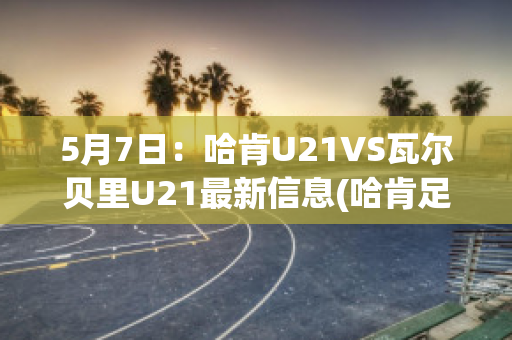 5月7日：哈肯U21VS瓦尔贝里U21最新信息(哈肯足球俱乐部)