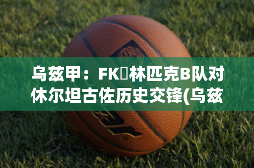 乌兹甲：FK奧林匹克B队对休尔坦古佐历史交锋(乌兹甲直播)