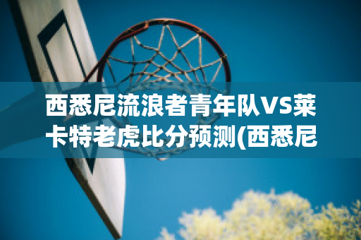 西悉尼流浪者青年队VS莱卡特老虎比分预测(西悉尼流浪者vs悉尼fc直播)