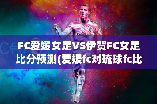 FC爱媛女足VS伊贺FC女足比分预测(爱媛fc对琉球fc比分)