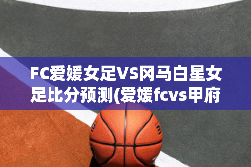 FC爱媛女足VS冈马白星女足比分预测(爱媛fcvs甲府比分)