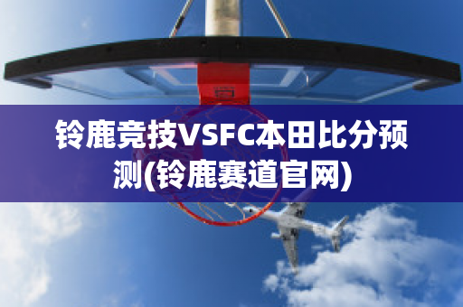 铃鹿竞技VSFC本田比分预测(铃鹿赛道官网)