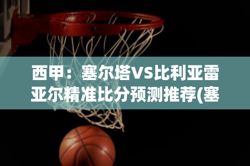 西甲：塞尔塔VS比利亚雷亚尔精准比分预测推荐(塞尔塔对比利亚雷亚尔)