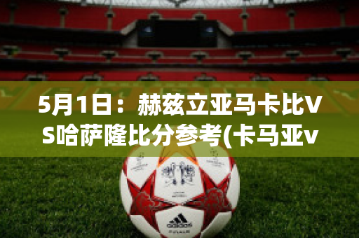 5月1日：赫兹立亚马卡比VS哈萨隆比分参考(卡马亚vs赫根)