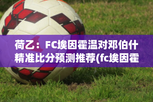 荷乙：FC埃因霍温对邓伯什精准比分预测推荐(fc埃因霍温vs赫尔蒙德比分预测)