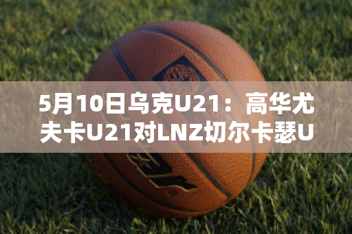 5月10日乌克U21：高华尤夫卡U21对LNZ切尔卡瑟U21直播回放