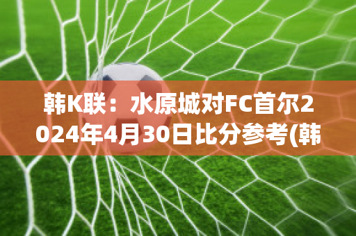 韩K联：水原城对FC首尔2024年4月30日比分参考(韩国k联赛水原vs城南)