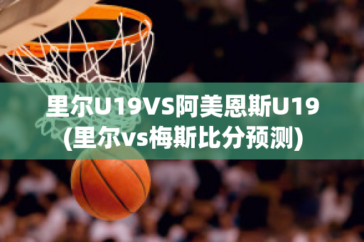 里尔U19VS阿美恩斯U19(里尔vs梅斯比分预测)