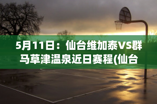 5月11日：仙台维加泰VS群马草津温泉近日赛程(仙台维加泰对札幌冈萨多的比分预测)