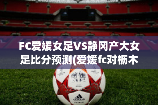 FC爱媛女足VS静冈产大女足比分预测(爱媛fc对枥木fc比赛预测)