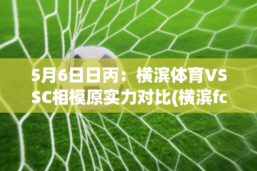 5月6日日丙：横滨体育VSSC相模原实力对比(横滨fcvs横滨)