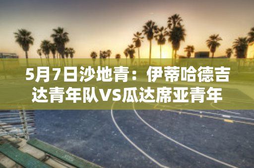 5月7日沙地青：伊蒂哈德吉达青年队VS瓜达席亚青年队比分预测推荐