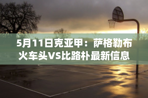 5月11日克亚甲：萨格勒布火车头VS比路朴最新信息(萨格勒布火车站)