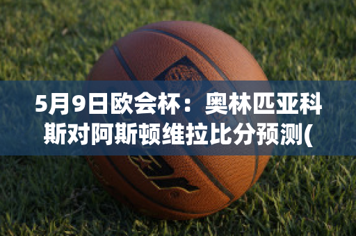 5月9日欧会杯：奥林匹亚科斯对阿斯顿维拉比分预测(奥林匹亚科斯vs阿森纳)