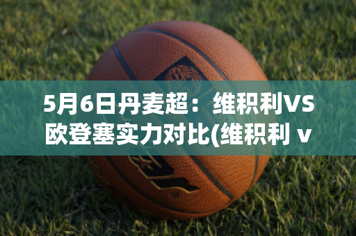 5月6日丹麦超：维积利VS欧登塞实力对比(维积利 vs 维堡)