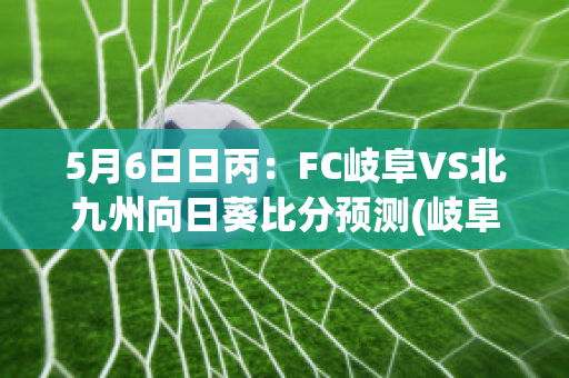 5月6日日丙：FC岐阜VS北九州向日葵比分预测(岐阜在日本哪个岛)