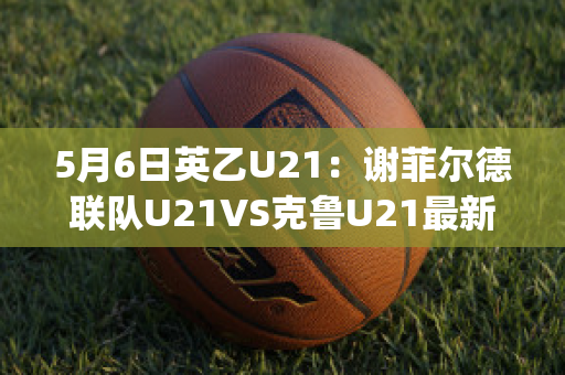 5月6日英乙U21：谢菲尔德联队U21VS克鲁U21最新信息(英超谢菲尔德联对热刺)