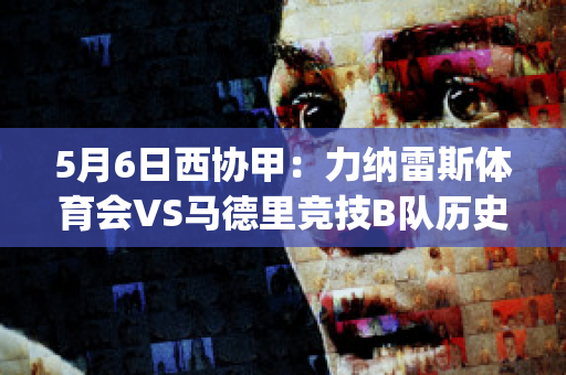 5月6日西协甲：力纳雷斯体育会VS马德里竞技B队历史交锋(利纳雷斯vs洛马琴科)