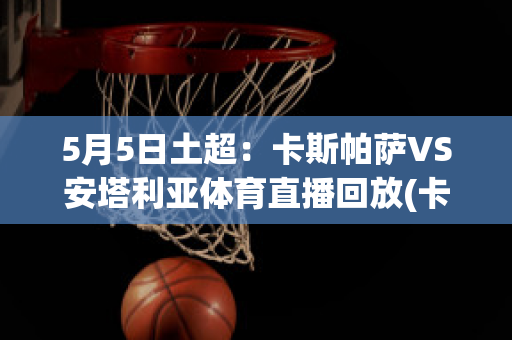 5月5日土超：卡斯帕萨VS安塔利亚体育直播回放(卡斯帕萨vs科尼亚体育)