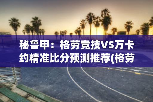 秘鲁甲：格劳竞技VS万卡约精准比分预测推荐(格劳是什么意思)