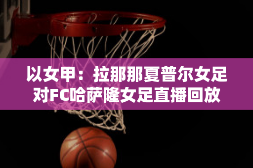 以女甲：拉那那夏普尔女足对FC哈萨隆女足直播回放