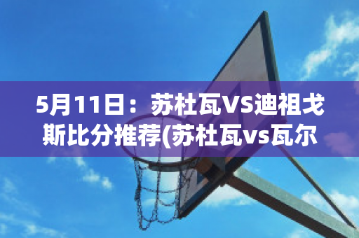 5月11日：苏杜瓦VS迪祖戈斯比分推荐(苏杜瓦vs瓦尔米耶拉)