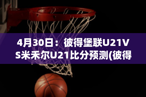 4月30日：彼得堡联U21VS米禾尔U21比分预测(彼得堡联足球俱乐部)