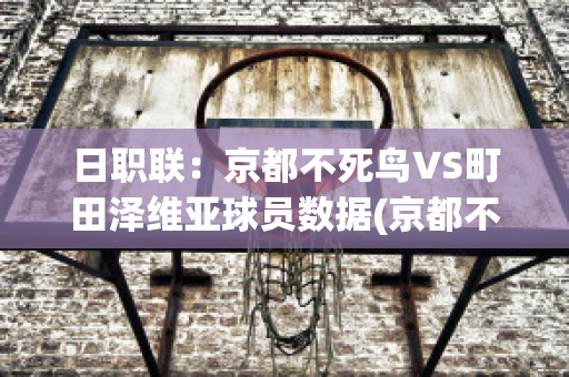 日职联：京都不死鸟VS町田泽维亚球员数据(京都不死鸟vs金泽塞维根)