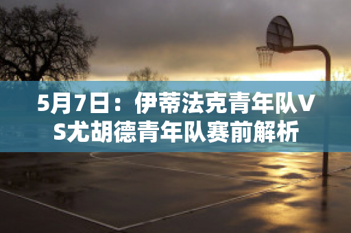 5月7日：伊蒂法克青年队VS尤胡德青年队赛前解析