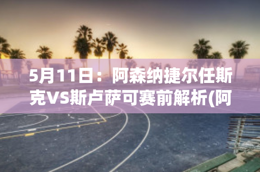 5月11日：阿森纳捷尔任斯克VS斯卢萨可赛前解析(阿森纳捷克球星)