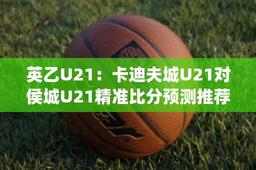 英乙U21：卡迪夫城U21对侯城U21精准比分预测推荐(卡迪夫城u23vs沃特福德u23)