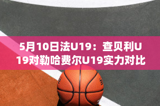 5月10日法U19：查贝利U19对勒哈费尔U19实力对比(查理贝尔nba)