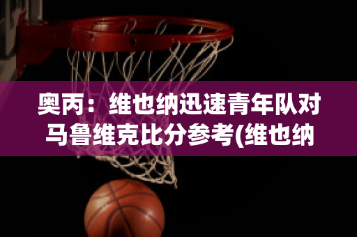 奥丙：维也纳迅速青年队对马鲁维克比分参考(维也纳快速vs阿森纳)