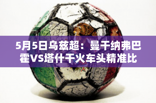 5月5日乌兹超：曼干纳弗巴霍VS塔什干火车头精准比分预测推荐