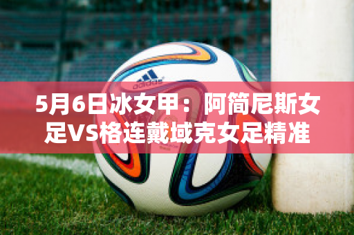 5月6日冰女甲：阿简尼斯女足VS格连戴域克女足精准比分预测推荐