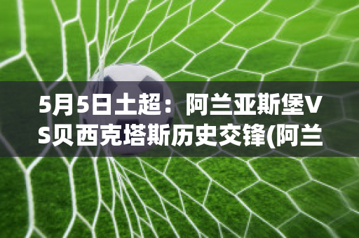 5月5日土超：阿兰亚斯堡VS贝西克塔斯历史交锋(阿兰亚斯堡足球俱乐部)