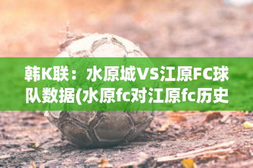 韩K联：水原城VS江原FC球队数据(水原fc对江原fc历史战绩)