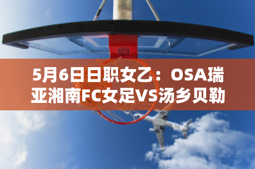 5月6日日职女乙：OSA瑞亚湘南FC女足VS汤乡贝勒女足最新信息