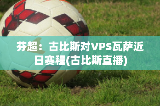 芬超：古比斯对VPS瓦萨近日赛程(古比斯直播)