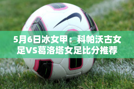 5月6日冰女甲：科帕沃古女足VS葛洛塔女足比分推荐