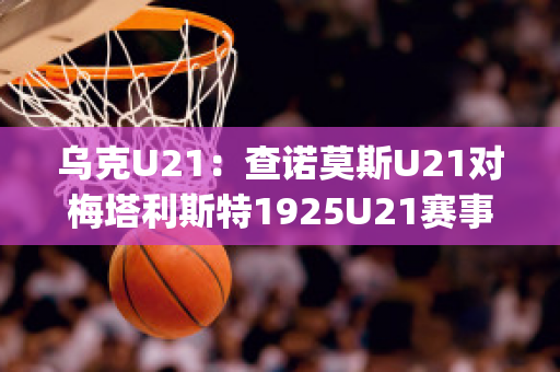 乌克U21：查诺莫斯U21对梅塔利斯特1925U21赛事分析(查诺莫斯足球俱乐部)