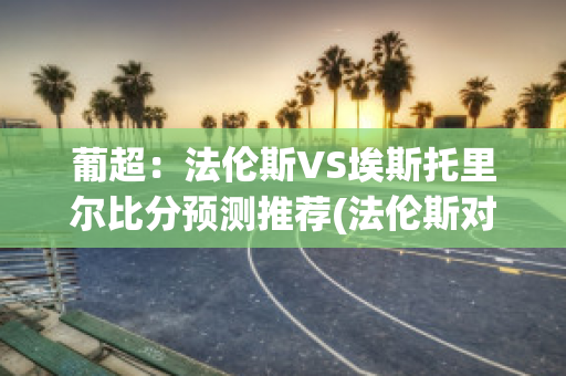 葡超：法伦斯VS埃斯托里尔比分预测推荐(法伦斯对波尔图比分预测)