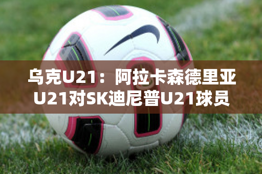 乌克U21：阿拉卡森德里亚U21对SK迪尼普U21球员数据